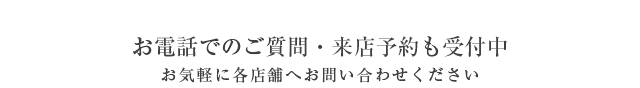 お電話でのご質問・来店予約も受付中　お気軽に各店舗へお問い合わせください